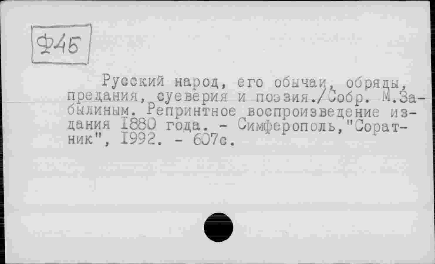 ﻿Русский народ, его обычаи, обряды, предания,, суеверия и поэзия./бобр. М.За-былиным. Репринтное ^воспроизведение издания I88Û года. - Симферополь,"Соратник", 1992. - 607с.